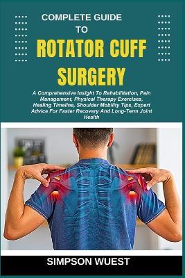 Complete Guide to Rotator Cuff Surgery: A Comprehensive Insight To Rehabilitation, Pain Management, Physical Therapy Exercises, Healing Timeline, Shoulder Mobility Tips, Expert Advice For Faster Recovery And Long-Term Joint Health - Simpson Wuest - cover