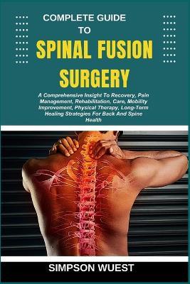 Complete Guide to Spinal Fusion Surgery: A Comprehensive Insight To Recovery, Pain Management, Rehabilitation, Care, Mobility Improvement, Physical Therapy, Long-Term Healing Strategies For Back And Spine Health - Simpson Wuest - cover