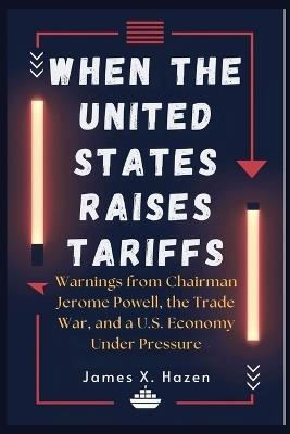 When the United States Raises Tariffs: Warnings from Chairman Jerome Powell, the Trade War, and a U.S. Economy Under Pressure - James X Hazen - cover