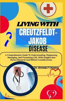 Living With Creutzfeldt-Jakob Disease: A Comprehensive Guide To Understanding, Diagnosing, Managing, And Preventing CJD, With Insights Into Future Research And Ethical Considerations. - Brenda P Denson - cover