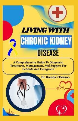 Living With Chronic Kidney Disease: A Comprehensive Guide To Diagnosis, Treatment, Management, And Support For Patients And Caregivers - Brenda P Denson - cover