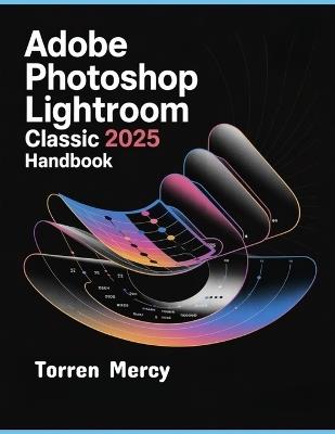 Adobe Photoshop Lightroom Classic 2025 Handbook: The Comprehensive Step-by-step Guide to Advanced Techniques, Seamless Workflow, and Photo Editing for Beginners and Experts - Torren Mercy - cover