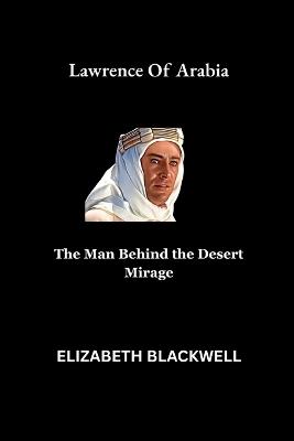Lawrence Of Arabia: The Man Behind the Desert Mirage - Elizabeth Blackwell - cover