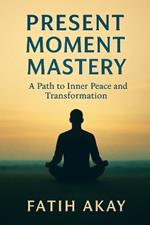 Present Moment Mastery: A Path to Inner Peace and Transformation