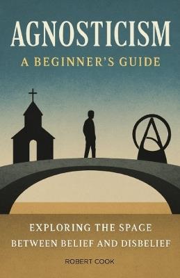 Agnosticism: A Beginner's Guide: Exploring the Space Between Belief and Disbelief - Robert Cook - cover