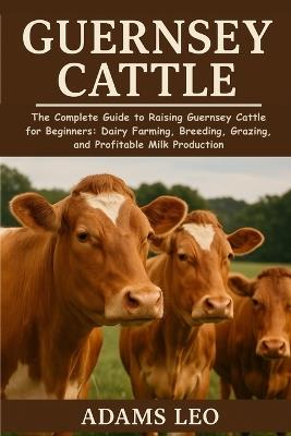 Guernsey Cattle: The Complete Guide To Raising Guernsey Cattle For Beginners: Dairy Farming, Breeding, Grazing, And Profitable Milk Production - Adams Leo - cover