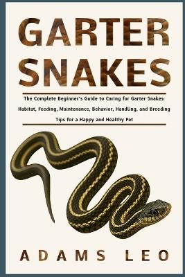 Garter Snakes: The Complete Beginner's Guide To Caring For Garter Snakes: Habitat, Feeding, Maintenance, Behavior, Handling, And Breeding Tips For A Happy And Healthy Pet - Adams Leo - cover