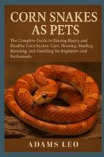 Corn Snakes as Pets: The Complete Guide To Raising Happy And Healthy Corn Snakes: Care, Housing, Feeding, Breeding, And Handling For Beginners And Enthusiasts