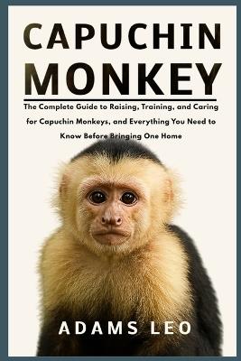 Capuchin Monkey: The Complete Guide To Raising, Training, And Caring For Capuchin Monkeys, And Everything You Need To Know Before Bringing One Home - Adams Leo - cover
