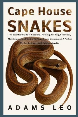 Cape House Snakes: The Essential Guide To Choosing, Housing, Feeding, Behaviors, Maintenance, And Caring For Cape House Snakes, And A Perfect Pet For Beginners And Enthusiasts Alike - Adams Leo - cover