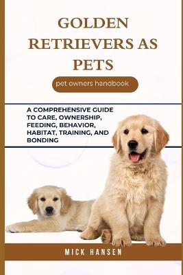 Golden Retrievers as Pets: A Comprehensive Guide to Care, Ownership, Feeding, Behavior, Habitat, Training, and Bonding - Mick Hansen - cover