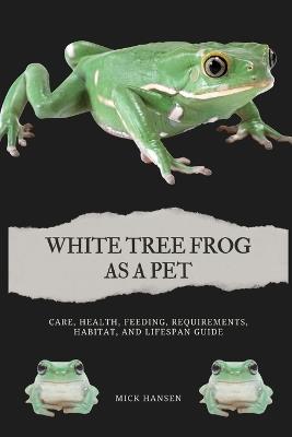 White Tree Frog as a Pet: Care, Health, Feeding, Requirements, Habitat, and Lifespan Guide - Mick Hansen - cover