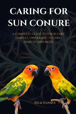 Caring for Sun Conure: A Complete Guide to Their Care, Habitat, Ownership, Feeding, Habitat and More - Mick Hansen - cover