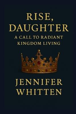Rise, Daughter: A Call to Radiant Kingdom Living - Jennifer Whitten - cover