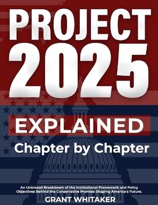 Project 2025 Explained Chapter by Chapter: An Unbiased Breakdown of the Institutional Framework and Policy Objectives Behind the Conservative Promise Shaping America's Future. - Grant Whitaker - cover
