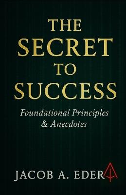 The Secret to Success: Foundational Principles & Real Anecdotes - Jacob A Eder - cover