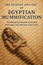 The Science and Art of Egyptian Mummification: Unlocking Ancient Techniques, Modern Discoveries, and the Secrets of Eternal Preservation