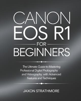 Canon EOS R1 For Beginners: The Ultimate Guide to Mastering Professional Digital Photography and Videography with Advanced Features and Techniques - Jaxon Strathmore - cover