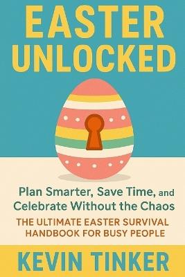 Easter Unlock: Plan Smarter, Save Time, and Celebrate Without the Chaos The Ultimate Easter Survival Handbook for Busy People - Kevin Tinker - cover