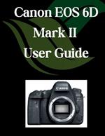 Canon EOS 6D Mark II User Guide: A Comprehensive and Detailed Manual for Photographers and Creatives for Beginners and Seniors, Troubleshooting Tips, and Advanced Settings Explained
