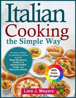 Italian Cooking the Simple Way: An easy method for preparing dishes such as Ragù Bolognese, ricotta and spinach-stuffed shells, and fettuccine Alfredo - Lore J Meyers - cover