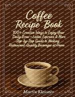 Coffee Recipe Book: 100+ Creative Ways to Enjoy Your Daily Brew - Lattes, Espresso & More Step-by-Step Guide to Making Restaurant-Quality Beverages at Home