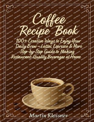 Coffee Recipe Book: 100+ Creative Ways to Enjoy Your Daily Brew - Lattes, Espresso & More Step-by-Step Guide to Making Restaurant-Quality Beverages at Home - Martin Klossner - cover