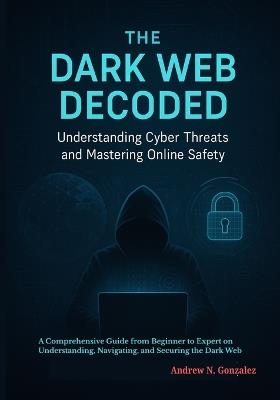 The Dark Web Decoded: Understanding Cyber Threats and Mastering Online Safety: A Comprehensive Guide from Beginner to Expert on Understanding, Navigating, and Securing the Dark Web - Andrew N Gonzalez - cover