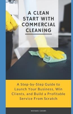 A Clean Start with Commercial Cleaning: A Step-by-Step Guide to Launch Your Business, Win Clients, and Build a Profitable Service From Scratch - Michael Gaines - cover