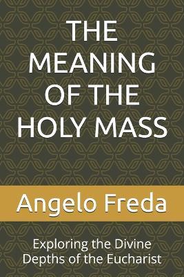 The Meaning of the Holy Mass: Exploring the Divine Depths of the Eucharist - Angelo Freda - cover
