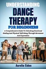 Understanding Dance Therapy for Beginners: A Comprehensive Guide To Unlocking Emotional Healing And Physical Well-Being Through Movement And Expression
