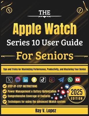 The Apple Watch Series 10 User Guide For Seniors: Tips and Tricks for Maximizing Performance, Productivity, and Mastering Your Device - Ray V Lopez - cover