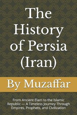 The History of Persia (Iran): From Ancient Elam to the Islamic Republic - A Timeless Journey Through Empires, Prophets, and Civilization - Shaik Muzaffar - cover