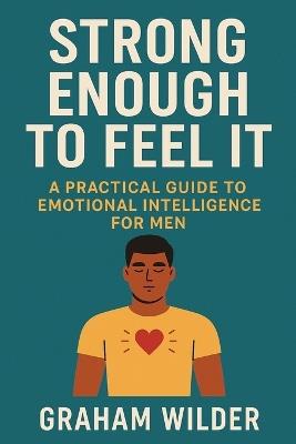 Strong Enough to Feel It: A Practical Guide to Emotional Intelligence for Men - Graham Wilder - cover