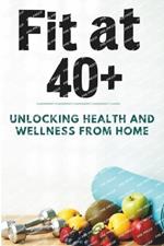 Fit at 40+: Unlocking Health and Wellness from Home: A Complete Guide to Home Workouts, Nutrition Intake, Diet Planning, and Wellness for Women and Men Over 40 to Boost Energy, Burn Fat, Stay Fit, and Live a Healthier Life Without the Gym