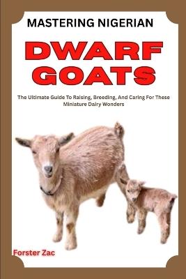 Mastering Nigerian Dwarf Goats: The Ultimate Guide To Raising, Breeding, And Caring For These Miniature Dairy Wonders - Forster Zac - cover