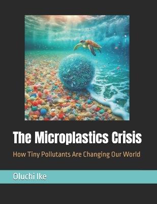 The Microplastics Crisis: How Tiny Pollutants Are Changing Our World - Oluchi Ike - cover