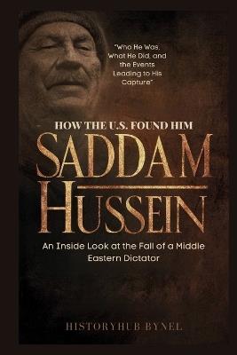 How the U.S. Found Him: SADDAM HUSSEIN-An Inside Look at the Fall of a Middle Eastern Dictator: Who He Was, What He Did, and the Events Leading to His Capture - Historyhub Bynel - cover