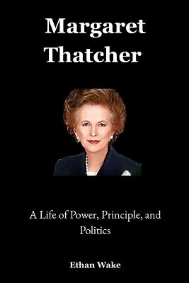 Margaret Thatcher: A Life of Power, Principle, and Politics - Ethan Wake - cover