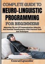 Complete Guide to Neuro-Linguistic Programming for Beginners: Mastering The Art Of Communication, Behavior, And Personal Transformation With Practical Tools And Techniques