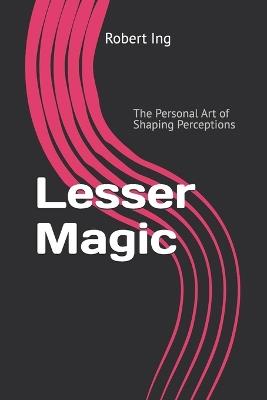 Lesser Magic: The Personal Art of Shaping Perceptions - Robert Ing - cover