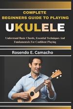 Complete Beginners Guide To Playing Ukulele: Understand Basic Chords, Essential Techniques And Fundamentals For Confident Playing