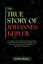 The True Story of Johannes Kepler: An in-depth account of the life and contributions of the German astronomer, mathematician, astrologer, natural philosopher, and music theorist