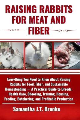 Raising Rabbits for Meat and Fiber: Everything You Need to Know About Raising Rabbits for Food, Fiber, and Sustainable Homesteading - A Practical Guide to Breeds, Health Care, Choosing, Training, Housing, Feeding, Butchering, and Profitable Production - Samantha J T Brooke - cover