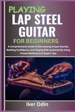 Playing Lap Steel Guitar for Beginners: A Comprehensive Guide To Developing Unique Sounds, Building Confidence, And Playing With Authenticity Using Proven Methods And Expert Tips