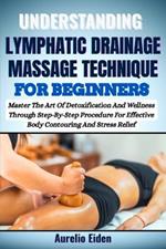 Understanding Lymphatic Drainage Massage Technique for Beginners: Master The Art Of Detoxification And Wellness Through Step-By-Step Procedure For Effective Body Contouring And Stress Relief