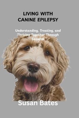 Living with Canine Epilepsy: Understanding, Treating, and Thriving Together Through Seizures - Susan Bates - cover