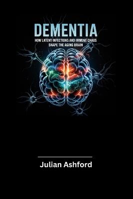 Dementia: How Latent Infections and Immune Chaos Shape the Aging Brain - Julian Ashford - cover
