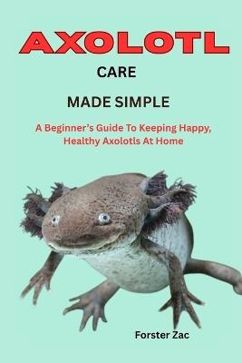 Axolotl Care Made Simple: A Beginner's Guide To Keeping Happy, Healthy Axolotls At Home - Forster Zac - cover