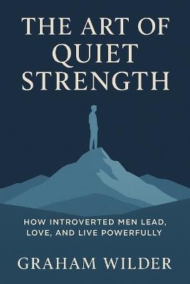 The Art of Quiet Strength: How Introverted Men Lead, Love, and Live Powerfully - Graham Wilder - cover